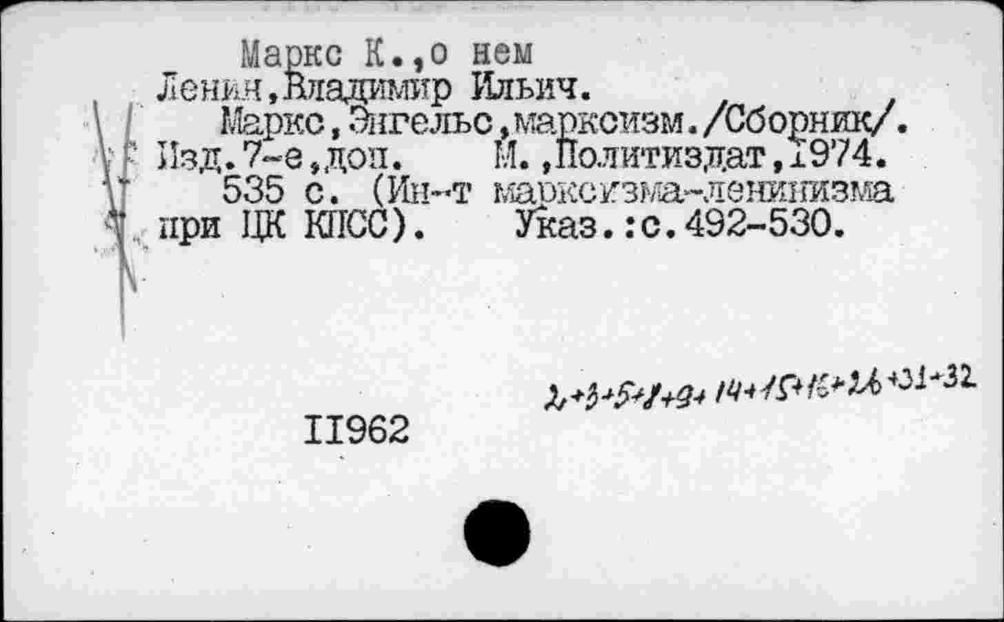 ﻿Маркс К.,о нем
Ленин, Владимир Ильич.
Маркс, Энгельс »марксизм. /Сборник/. Изд. 7-е„доп. Й. »Политиздат, ±974.
535 с. (Ин-т мэдксизма-ленинизма при ЦК КПСС).	Указ.: с.492-530.
11962
